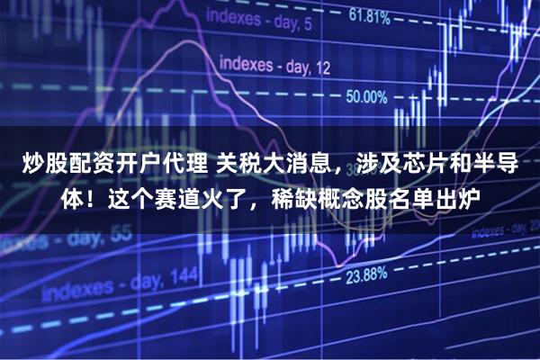 炒股配资开户代理 关税大消息，涉及芯片和半导体！这个赛道火了，稀缺概念股名单出炉