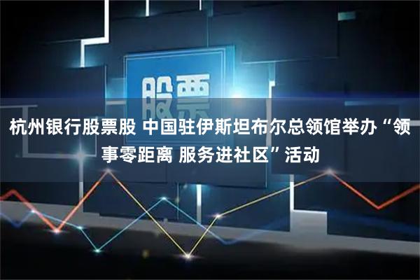 杭州银行股票股 中国驻伊斯坦布尔总领馆举办“领事零距离 服务进社区”活动