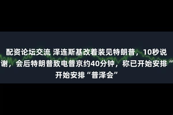 配资论坛交流 泽连斯基改着装见特朗普，10秒说了4次谢谢，会后特朗普致电普京约40分钟，称已开始安排“普泽会”