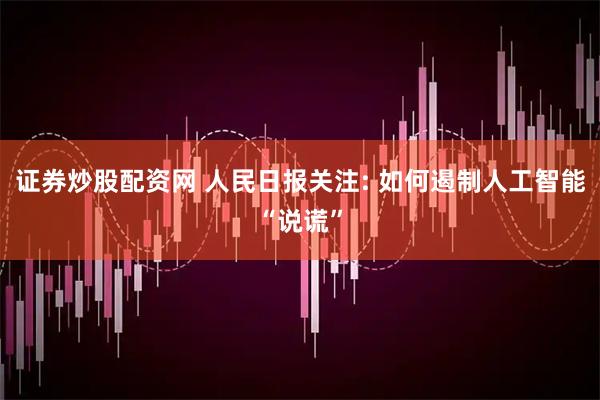 证券炒股配资网 人民日报关注: 如何遏制人工智能“说谎”
