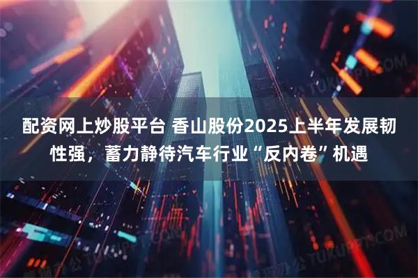 配资网上炒股平台 香山股份2025上半年发展韧性强，蓄力静待汽车行业“反内卷”机遇