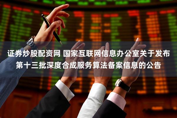证券炒股配资网 国家互联网信息办公室关于发布第十三批深度合成服务算法备案信息的公告