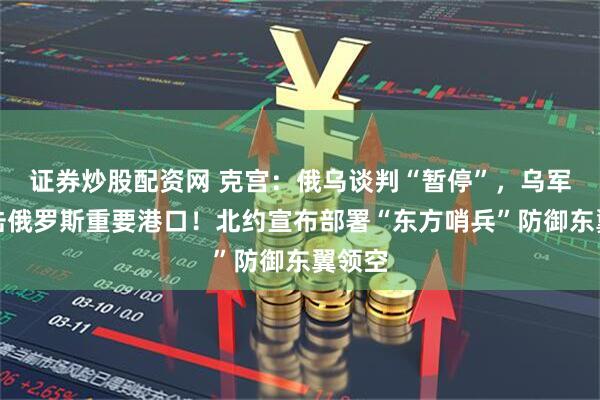 证券炒股配资网 克宫：俄乌谈判“暂停”，乌军称袭击俄罗斯重要港口！北约宣布部署“东方哨兵”防御东翼领空