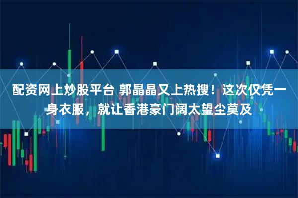 配资网上炒股平台 郭晶晶又上热搜！这次仅凭一身衣服，就让香港豪门阔太望尘莫及
