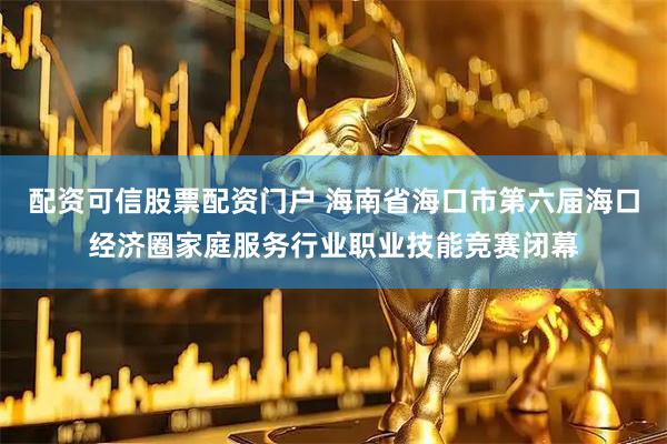 配资可信股票配资门户 海南省海口市第六届海口经济圈家庭服务行业职业技能竞赛闭幕