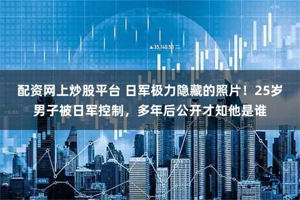 配资网上炒股平台 日军极力隐藏的照片！25岁男子被日军控制，多年后公开才知他是谁