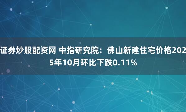 证券炒股配资网 中指研究院：佛山新建住宅价格2025年10月环比下跌0.11%