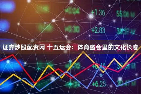 证券炒股配资网 十五运会：体育盛会里的文化长卷