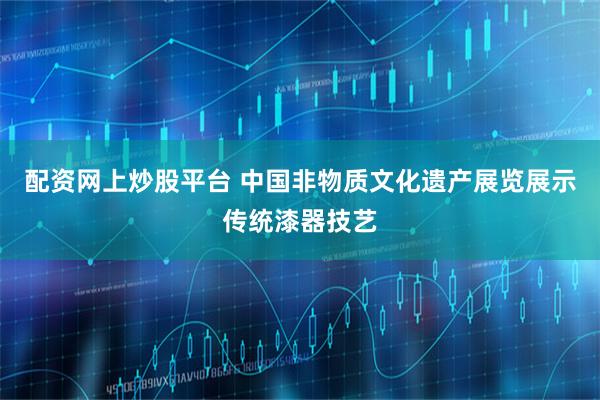 配资网上炒股平台 中国非物质文化遗产展览展示传统漆器技艺