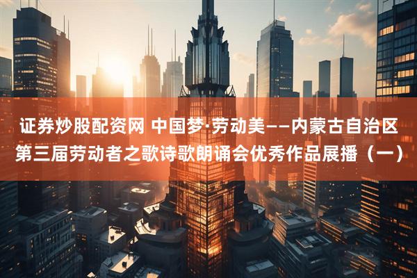 证券炒股配资网 中国梦·劳动美——内蒙古自治区第三届劳动者之歌诗歌朗诵会优秀作品展播（一）