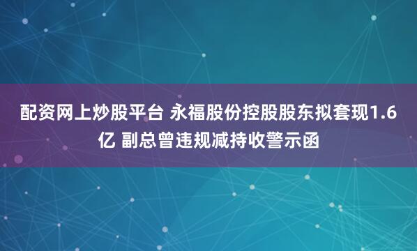 配资网上炒股平台 永福股份控股股东拟套现1.6亿 副总曾违规减持收警示函