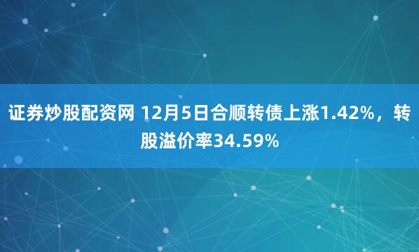 证券炒股配资网 12月5日合顺转债上涨1.42%，转股溢价率34.59%