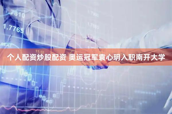 个人配资炒股配资 奥运冠军袁心玥入职南开大学