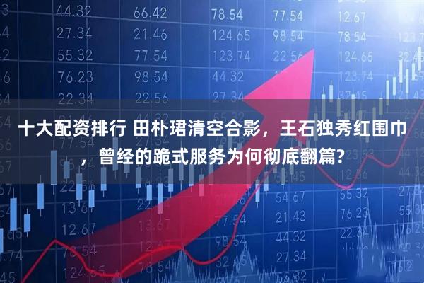十大配资排行 田朴珺清空合影，王石独秀红围巾，曾经的跪式服务为何彻底翻篇?