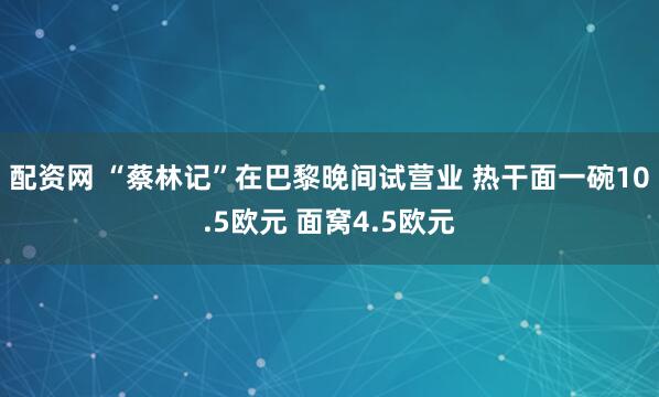 配资网 “蔡林记”在巴黎晚间试营业 热干面一碗10.5欧元 面窝4.5欧元