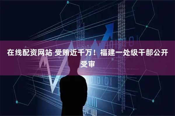 在线配资网站 受贿近千万！福建一处级干部公开受审