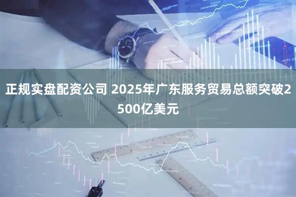 正规实盘配资公司 2025年广东服务贸易总额突破2500亿美元