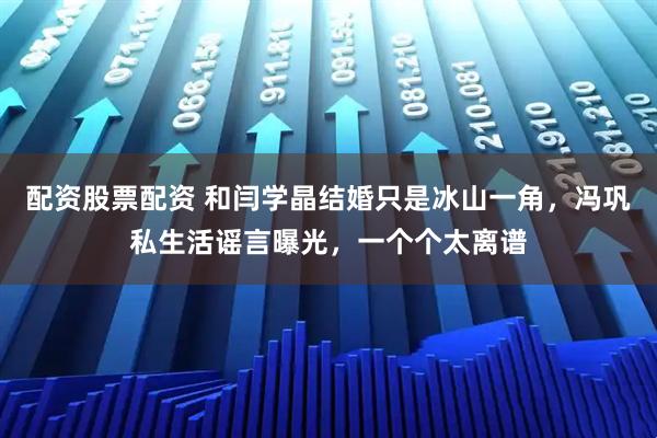 配资股票配资 和闫学晶结婚只是冰山一角，冯巩私生活谣言曝光，一个个太离谱