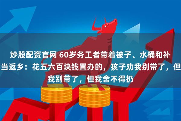 炒股配资官网 60岁务工者带着被子、水桶和补过的鞋等家当返乡：花五六百块钱置办的，孩子劝我别带了，但我舍不得扔