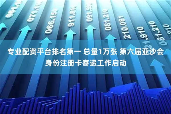 专业配资平台排名第一 总量1万张 第六届亚沙会身份注册卡寄递工作启动