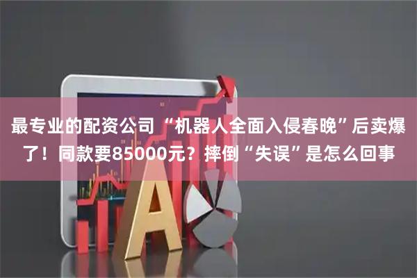 最专业的配资公司 “机器人全面入侵春晚”后卖爆了！同款要85000元？摔倒“失误”是怎么回事