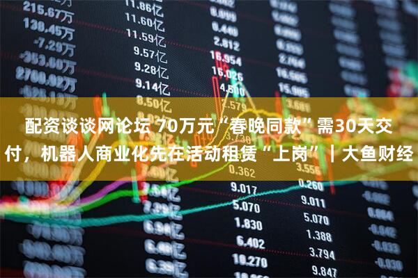 配资谈谈网论坛 70万元“春晚同款”需30天交付，机器人商业化先在活动租赁“上岗”｜大鱼财经