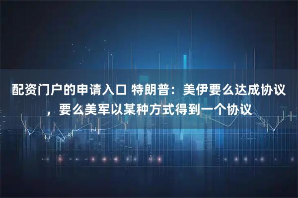 配资门户的申请入口 特朗普：美伊要么达成协议，要么美军以某种方式得到一个协议