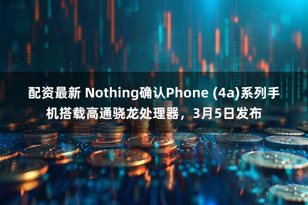 配资最新 Nothing确认Phone (4a)系列手机搭载高通骁龙处理器，3月5日发布