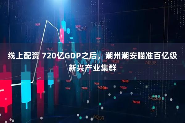 线上配资 720亿GDP之后，潮州潮安瞄准百亿级新兴产业集群