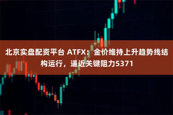 北京实盘配资平台 ATFX：金价维持上升趋势线结构运行，逼近关键阻力5371