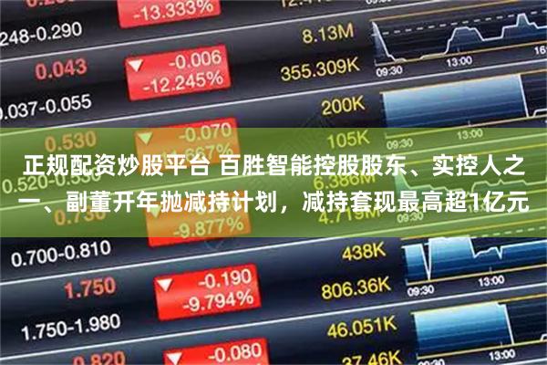 正规配资炒股平台 百胜智能控股股东、实控人之一、副董开年抛减持计划，减持套现最高超1亿元