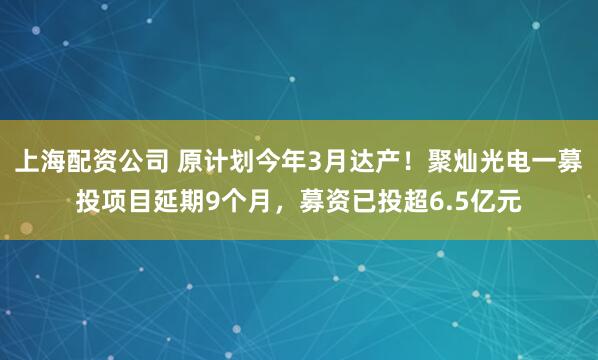 上海配资公司 原计划今年3月达产！聚灿光电一募投项目延期9个月，募资已投超6.5亿元