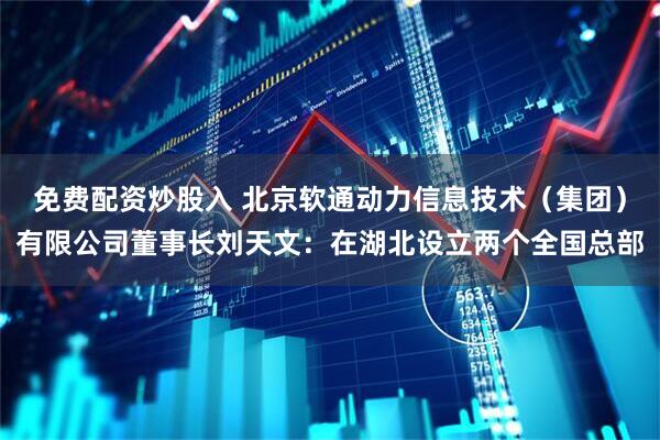 免费配资炒股入 北京软通动力信息技术（集团）有限公司董事长刘天文：在湖北设立两个全国总部