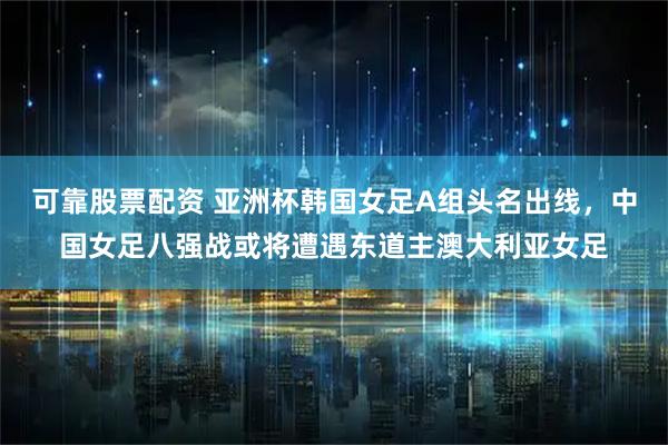 可靠股票配资 亚洲杯韩国女足A组头名出线，中国女足八强战或将遭遇东道主澳大利亚女足