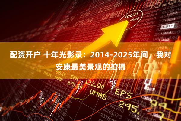 配资开户 十年光影录：2014-2025年间，我对安康最美景观的拍摄
