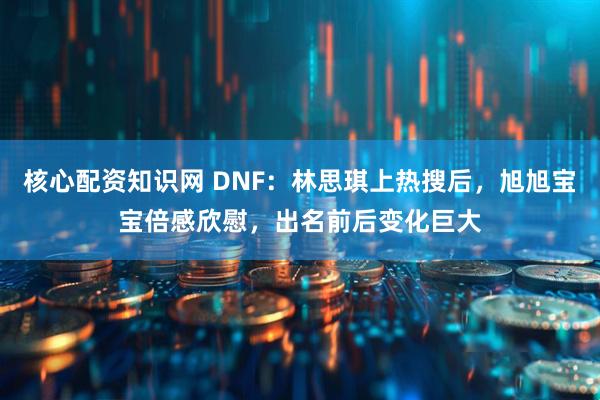 核心配资知识网 DNF：林思琪上热搜后，旭旭宝宝倍感欣慰，出名前后变化巨大