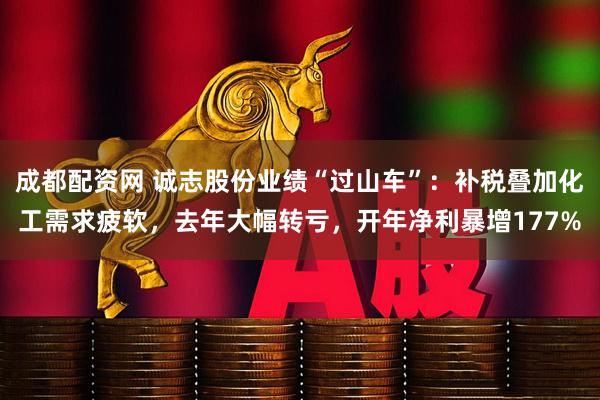 成都配资网 诚志股份业绩“过山车”：补税叠加化工需求疲软，去年大幅转亏，开年净利暴增177%